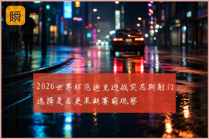 2026世界杯范迪克迎战突尼斯射门选择是否更果断赛前观察